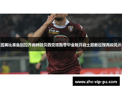 因莫比莱告别拉齐奥转投贝西克塔斯意甲金靴开启土超新征程再掀风云